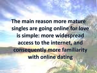 The main reason more mature singles are going online for love is simple: more widespread access to the internet, and consequently more familiarity with online dating