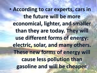 According to car experts, cars in the future will be more economical, lighter, and smaller than they are today. They will use different forms of energy: electric, solar, and many others. These new forms of energy will cause less pollution than gasoline and will be cheaper.