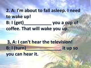 2. A: I'm about to fall asleep. I need to wake up! B: I (get)___________ you a cup of coffee. That will wake you up.  3. A: I can't hear the television! B: I (turn)______________ it up so you can hear it. 
