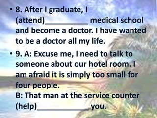 8. After I graduate, I (attend)__________ medical school and become a doctor. I have wanted to be a doctor all my life.9. A: Excuse me, I need to talk to someone about our hotel room. I am afraid it is simply too small for four people. B: That man at the service counter (help)____________ you. 
