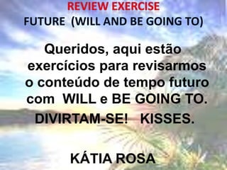 Queridos, aqui estão
exercícios para revisarmos
o conteúdo de tempo futuro
com WILL e BE GOING TO.
 DIVIRTAM-SE! KISSES.

      KÁTIA ROSA
 