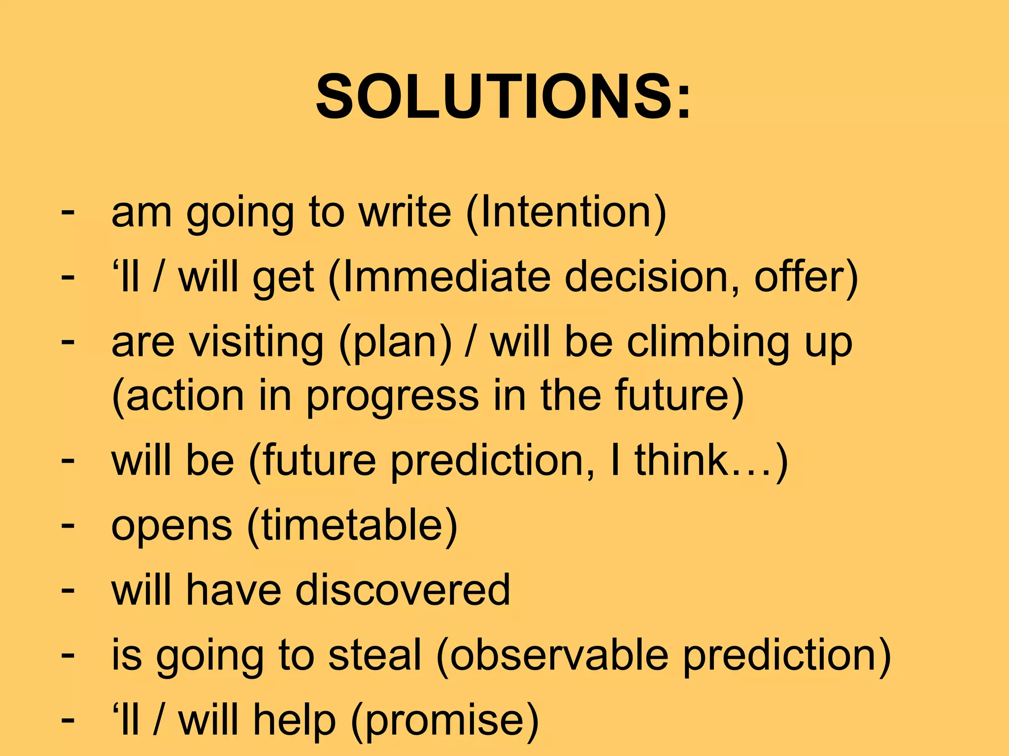 SOLUTIONS:
- am going to write (Intention)
- ‘ll / will get (Immediate decision, offer)
- are visiting (plan) / will be climbing up
(action in progress in the future)
- will be (future prediction, I think…)
- opens (timetable)
- will have discovered
- is going to steal (observable prediction)
- ‘ll / will help (promise)
 