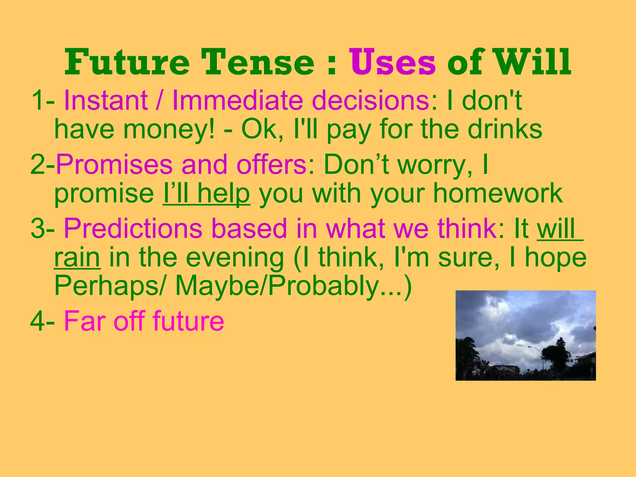 1- Instant / Immediate decisions: I don't
have money! - Ok, I'll pay for the drinks
2-Promises and offers: Don’t worry, I
promise I’ll help you with your homework
3- Predictions based in what we think: It will
rain in the evening (I think, I'm sure, I hope
Perhaps/ Maybe/Probably...)
4- Far off future
Future Tense : Uses of Will
 