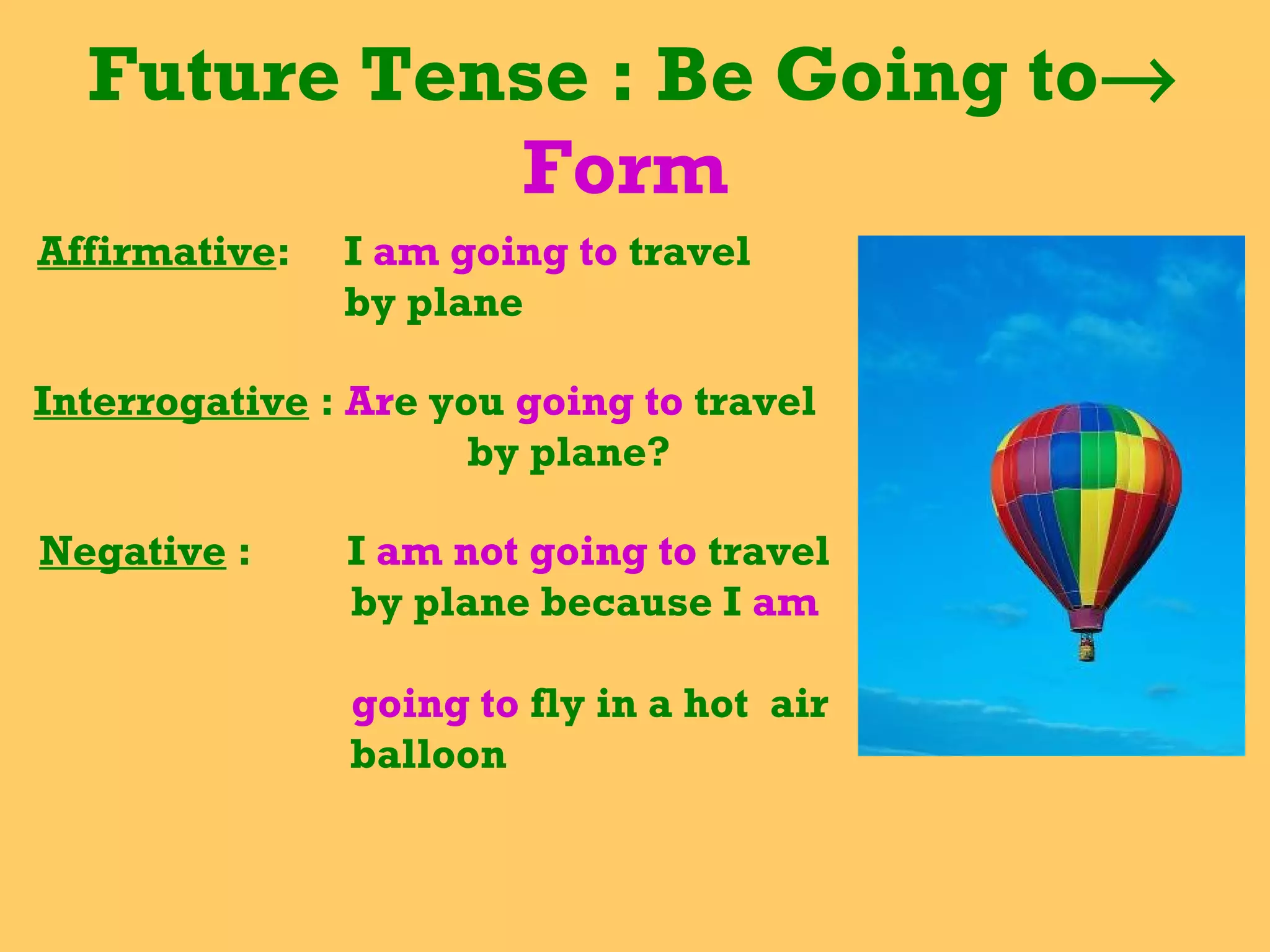 Future Tense : Be Going to→
Form
Affirmative: I am going to travel
by plane
Interrogative : Are you going to travel
by plane?
Negative : I am not going to travel
by plane because I am
going to fly in a hot air
balloon
 
