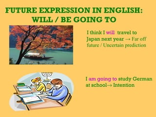 FUTURE EXPRESSION IN ENGLISH:
WILL / BE GOING TO
I think I will travel to
Japan next year → Far off
future / Uncertain prediction
I am going to study German
at school→ Intention
 