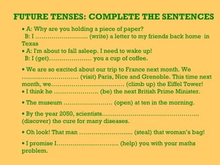 FUTURE TENSES: COMPLETE THE SENTENCES
• A: Why are you holding a piece of paper?
B: I …………………….. (write) a letter to my friends back home in
Texas
• A: I'm about to fall asleep. I need to wake up!
B: I (get)………………… you a cup of coffee.
• We are so excited about our trip to France next month. We
………………………. (visit) Paris, Nice and Grenoble. This time next
month, we……………………………… (climb up) the Eiffel Tower!
• I think he …………………. (be) the next British Prime Minister.
• The museum …………………… (open) at ten in the morning.
• By the year 2050, scientists………………………………………...
(discover) the cure for many diseases.
• Oh look! That man …………………...... (steal) that woman’s bag!
• I promise I……………………….... (help) you with your maths
problem.
 