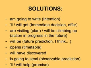 SOLUTIONS:
- am going to write (Intention)
- ‘ll / will get (Immediate decision, offer)
- are visiting (plan) / will be climbing up
(action in progress in the future)
- will be (future prediction, I think…)
- opens (timetable)
- will have discovered
- is going to steal (observable prediction)
- ‘ll / will help (promise)
 