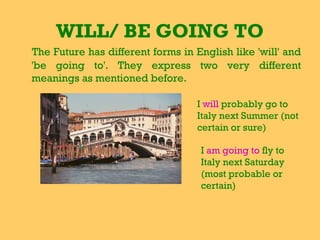 WILL/ BE GOING TO
The Future has different forms in English like 'will' and
'be going to'. They express two very different
meanings as mentioned before.
I will probably go to
Italy next Summer (not
certain or sure)
I am going to fly to
Italy next Saturday
(most probable or
certain)
 