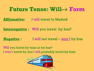 Future Tense: Will→ Form
Affirmative: I will travel to Madrid
Interrogative : Will you travel by bus?
Negative : I will not travel – won’t by bus
Will you travel by train or by bus?
I won’t travel by bus I will probably travel by train
 