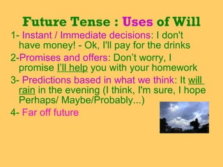 1- Instant / Immediate decisions: I don't
have money! - Ok, I'll pay for the drinks
2-Promises and offers: Don’t worry, I
promise I’ll help you with your homework
3- Predictions based in what we think: It will
rain in the evening (I think, I'm sure, I hope
Perhaps/ Maybe/Probably...)
4- Far off future
Future Tense : Uses of Will
 