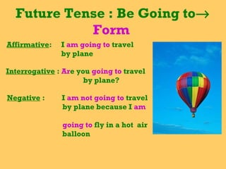 Future Tense : Be Going to→
Form
Affirmative: I am going to travel
by plane
Interrogative : Are you going to travel
by plane?
Negative : I am not going to travel
by plane because I am
going to fly in a hot air
balloon
 