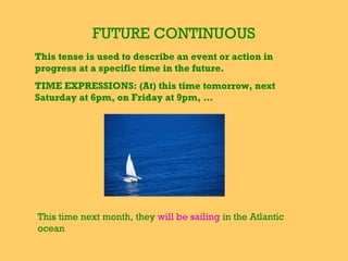 FUTURE CONTINUOUS
This tense is used to describe an event or action in
progress at a specific time in the future.
TIME EXPRESSIONS: (At) this time tomorrow, next
Saturday at 6pm, on Friday at 9pm, …
This time next month, they will be sailing in the Atlantic
ocean
 