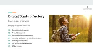 Digital Startup Factory
Start-up as a Service
Bringing ideas & concepts to life
02 | Product Development
03 | Requirements Deﬁnition/Engineering
04 | Technology Speciﬁcations & Project Documentation
05 | Technology Stack Selection
06 | PoC/MVP/Prototype Development
01 | Consultation/Strategy advice
07 | CTO as a service
 