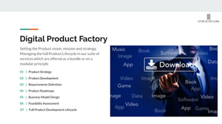 Digital Product Factory
Setting the Product vision, mission and strategy.
Managing the full Product Lifecycle in our suite of
services which are offered as a bundle or on a
modular principle
02 | Product Development
03 | Requirements Deﬁnition
04 | Product Roadmaps
05 | Business Model Design
06 | Feasibility Assessment
01 | Product Strategy
07 | Full Product Development Lifecycle
 