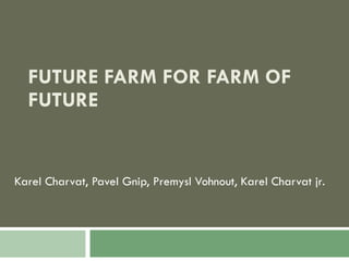 FUTURE FARM FOR FARM OF FUTURE Karel Charvat, Pavel Gnip, Premysl Vohnout, Karel Charvat jr . 