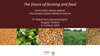 The future of farming and food
Jimmy Smith, director general,
International Livestock Research Institute
6th Global Feed and Food Congress
Bangkok, Thailand
11-13 March 2019
 