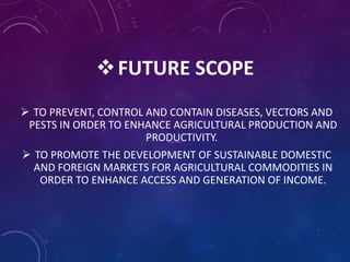 FUTURE SCOPE
 TO PREVENT, CONTROL AND CONTAIN DISEASES, VECTORS AND
PESTS IN ORDER TO ENHANCE AGRICULTURAL PRODUCTION AND
PRODUCTIVITY.
 TO PROMOTE THE DEVELOPMENT OF SUSTAINABLE DOMESTIC
AND FOREIGN MARKETS FOR AGRICULTURAL COMMODITIES IN
ORDER TO ENHANCE ACCESS AND GENERATION OF INCOME.
 