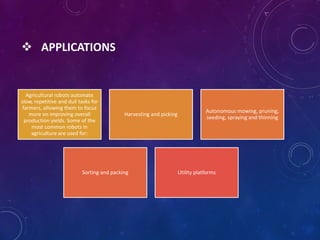  APPLICATIONS
Agricultural robots automate
slow, repetitive and dull tasks for
farmers, allowing them to focus
more on improving overall
production yields. Some of the
most common robots in
agriculture are used for:
Harvesting and picking
Autonomous mowing, pruning,
seeding, spraying and thinning
Sorting and packing Utility platforms
 