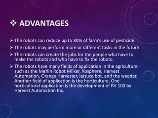  ADVANTAGES
 The robots can reduce up to 80% of farm’s use of pesticide.
 The robots may perform more or different tasks in the future.
 The robots can create the jobs for the people who have to
make the robots and who have to fix the robots.
 The robots have many fields of application in the agriculture
such as the Merlin Robot Milker, Rosphere, Harvest
Automation, Orange Harvester, lettuce bot, and the weeder,
Another field of application is the horticulture, One
horticultural application is the development of RV 100 by
Harvest Automation Inc.
 