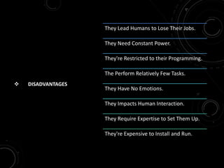  DISADVANTAGES
They Lead Humans to Lose Their Jobs.
They Need Constant Power.
They're Restricted to their Programming.
The Perform Relatively Few Tasks.
They Have No Emotions.
They Impacts Human Interaction.
They Require Expertise to Set Them Up.
They're Expensive to Install and Run.
 