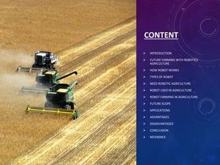 CONTENT
 INTRODUCTION
 FUTURE FARMING WITH ROBOTICS
AGRICULTURE
 HOW ROBOT WORKS
 TYPES OF ROBOT
 NEED ROBOTIC AGRICULTURE
 ROBOT USED IN AGRICULTURE
 ROBOT FARMING IN AGRICULTURE
 FUTURE SCOPE
 APPLICATIONS
 ADVANTAGES
 DISADVANTAGES
 CONCLUSION
 REFERENCE
 