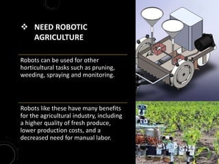  NEED ROBOTIC
AGRICULTURE
Robots can be used for other
horticultural tasks such as pruning,
weeding, spraying and monitoring.
Robots like these have many benefits
for the agricultural industry, including
a higher quality of fresh produce,
lower production costs, and a
decreased need for manual labor.
 