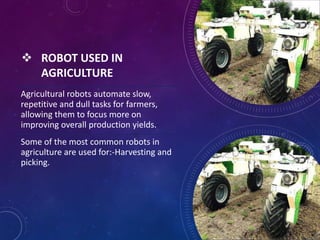  ROBOT USED IN
AGRICULTURE
Agricultural robots automate slow,
repetitive and dull tasks for farmers,
allowing them to focus more on
improving overall production yields.
Some of the most common robots in
agriculture are used for:-Harvesting and
picking.
 