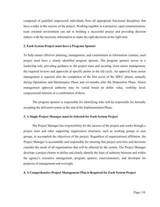 composed of qualified empowered individuals from all appropriate functional disciplines that
have a stake in the success of the project. Working together in a proactive, open communication,
team oriented environment can aid in building a successful project and providing decision
makers with the necessary information to make the right decisions at the right time.

2. Each System Project must have a Program Sponsor

To help ensure effective planning, management, and commitment to information systems, each
project must have a clearly identified program sponsor. The program sponsor serves in a
leadership role, providing guidance to the project team and securing, from senior management,
the required reviews and approvals at specific points in the life cycle. An approval from senior
management is required after the completion of the first seven of the SDLC phases, annually
during Operations and Maintenance Phase and six-months after the Disposition Phase. Senior
management approval authority may be varied based on dollar value, visibility level,
congressional interests or a combination of these.

       The program sponsor is responsible for identifying who will be responsible for formally
accepting the delivered system at the end of the Implementation Phase.

3. A Single Project Manager must be Selected for Each System Project

      The Project Manager has responsibility for the success of the project and works through a
project team and other supporting organization structures, such as working groups or user
groups, to accomplish the objectives of the project. Regardless of organizational affiliation, the
Project Manager is accountable and responsible for ensuring that project activities and decisions
consider the needs of all organizations that will be affected by the system. The Project Manager
develops a project charter to define and clearly identify the lines of authority between and within
the agency’s executive management, program sponsor, (user/customer), and developer for
purposes of management and oversight.

4. A Comprehensive Project Management Plan is Required for Each System Project




                                                                                         Page | 10
 