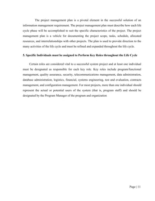The project management plan is a pivotal element in the successful solution of an
information management requirement. The project management plan must describe how each life
cycle phase will be accomplished to suit the specific characteristics of the project. The project
management plan is a vehicle for documenting the project scope, tasks, schedule, allocated
resources, and interrelationships with other projects. The plan is used to provide direction to the
many activities of the life cycle and must be refined and expanded throughout the life cycle.

5. Specific Individuals must be assigned to Perform Key Roles throughout the Life Cycle

     Certain roles are considered vital to a successful system project and at least one individual
must be designated as responsible for each key role. Key roles include program/functional
management, quality assurance, security, telecommunications management, data administration,
database administration, logistics, financial, systems engineering, test and evaluation, contracts
management, and configuration management. For most projects, more than one individual should
represent the actual or potential users of the system (that is, program staff) and should be
designated by the Program Manager of the program and organization




                                                                                         Page | 11
 