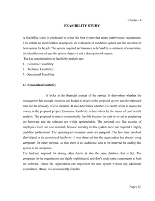 Chapter - 4
                                   FEASIBILITY STUDY


A feasibility study is conducted to select the best system that meets performance requirement.
This entails an identification description, an evaluation of candidate system and the selection of
best system for he job. The system required performance is defined by a statement of constraints,
the identification of specific system objective and a description of outputs.
The key considerations in feasibility analysis are:
1. Economic Feasibility:
2. Technical Feasibility:
3. Operational Feasibility:


4.1 Economical feasibility


                   It looks at the financial aspects of the project. It determines whether the
management has enough resources and budget to invest in the proposed system and the estimated
time for the recovery of cost incurred. It also determines whether it is worth while to invest the
money in the proposed project. Economic feasibility is determines by the means of cost benefit
analysis. The proposed system is economically feasible because the cost involved in purchasing
the hardware and the software are within approachable. The personal cost like salaries of
employees hired are also nominal, because working in this system need not required a highly
qualified professional. The operating-environment costs are marginal. The less time involved
also helped in its economical feasibility. It was observed that the organization has already using
computers for other purpose, so that there is no additional cost to be incurred for adding this
system to its computers.
The backend required for storing other details is also the same database that is Sql. The
computers in the organization are highly sophisticated and don’t needs extra components to load
the software. Hence the organization can implement the new system without any additional
expenditure. Hence, it is economically feasible




                                                                                        Page | 12
 