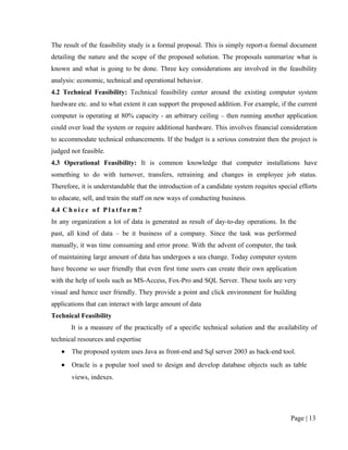 The result of the feasibility study is a formal proposal. This is simply report-a formal document
detailing the nature and the scope of the proposed solution. The proposals summarize what is
known and what is going to be done. Three key considerations are involved in the feasibility
analysis: economic, technical and operational behavior.
4.2 Technical Feasibility: Technical feasibility center around the existing computer system
hardware etc. and to what extent it can support the proposed addition. For example, if the current
computer is operating at 80% capacity - an arbitrary ceiling – then running another application
could over load the system or require additional hardware. This involves financial consideration
to accommodate technical enhancements. If the budget is a serious constraint then the project is
judged not feasible.
4.3 Operational Feasibility: It is common knowledge that computer installations have
something to do with turnover, transfers, retraining and changes in employee job status.
Therefore, it is understandable that the introduction of a candidate system requites special efforts
to educate, sell, and train the staff on new ways of conducting business.
4.4 C h o i c e o f P l a t f o r m ?
In any organization a lot of data is generated as result of day-to-day operations. In the
past, all kind of data – be it business of a company. Since the task was performed
manually, it was time consuming and error prone. With the advent of computer, the task
of maintaining large amount of data has undergoes a sea change. Today computer system
have become so user friendly that even first time users can create their own application
with the help of tools such as MS-Access, Fox-Pro and SQL Server. These tools are very
visual and hence user friendly. They provide a point and click environment for building
applications that can interact with large amount of data
Technical Feasibility
        It is a measure of the practically of a specific technical solution and the availability of
technical resources and expertise
    •   The proposed system uses Java as front-end and Sql server 2003 as back-end tool.
    •   Oracle is a popular tool used to design and develop database objects such as table
        views, indexes.




                                                                                          Page | 13
 