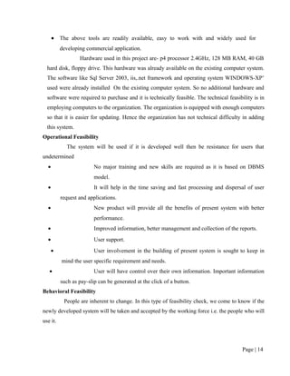 •   The above tools are readily available, easy to work with and widely used for
          developing commercial application.
                  Hardware used in this project are- p4 processor 2.4GHz, 128 MB RAM, 40 GB
  hard disk, floppy drive. This hardware was already available on the existing computer system.
  The software like Sql Server 2003, iis,.net framework and operating system WINDOWS-XP’
  used were already installed On the existing computer system. So no additional hardware and
  software were required to purchase and it is technically feasible. The technical feasibility is in
  employing computers to the organization. The organization is equipped with enough computers
  so that it is easier for updating. Hence the organization has not technical difficulty in adding
  this system.
Operational Feasibility
            The system will be used if it is developed well then be resistance for users that
undetermined
  •                      No major training and new skills are required as it is based on DBMS
                         model.
  •                      It will help in the time saving and fast processing and dispersal of user
          request and applications.
  •                      New product will provide all the benefits of present system with better
                         performance.
  •                      Improved information, better management and collection of the reports.
  •                      User support.
      •                  User involvement in the building of present system is sought to keep in
          mind the user specific requirement and needs.
   •                     User will have control over their own information. Important information
          such as pay-slip can be generated at the click of a button.
Behavioral Feasibility
           People are inherent to change. In this type of feasibility check, we come to know if the
newly developed system will be taken and accepted by the working force i.e. the people who will
use it.




                                                                                          Page | 14
 