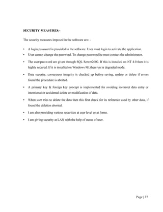 SECURITY MEASURES:-

The security measures imposed in the software are: -

•   A login password is provided in the software. User must login to activate the application.
•   User cannot change the password. To change password he must contact the administrator.

•   The user/password are given through SQL Server2000. If this is installed on NT 4.0 then it is
    highly secured. If it is installed on Windows 98, then run in degraded mode.

•   Data security, correctness integrity is checked up before saving, update or delete if errors
    found the procedure is aborted.

•   A primary key & foreign key concept is implemented for avoiding incorrect data entry or
    intentional or accidental delete or modification of data.

•   When user tries to delete the data then this first check for its reference used by other data, if
    found the deletion aborted.

•   I am also providing various securities at user level or at forms.

•   I am giving security at LAN with the help of status of user.




                                                                                           Page | 27
 
