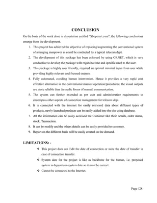 CONCLUSION
On the basis of the work done in dissertation entitled “Shopmart.com”, the following conclusions
emerge from the development.
    1. This project has achieved the objective of replacing/augmenting the conventional system
        of arranging manpower as could be conducted by a typical telecom dept.
    2. The development of this package has been achieved by using C#.NET, which is very
        conductive to develop the package with regard to time and specific need to the user.
    3. This package is highly user friendly, required an optimal minimal input from user while
        providing highly relevant and focused outputs.
    4. Fully automated, avoiding human intervention. Hence it provides a very rapid cost
        effective alternative to the conventional manual operation/procedures; the visual outputs
        are more reliable than the audio forms of manual communication.
    5. The system can further extended as per user and administrative requirements to
        encompass other aspects of connection management for telecom dept.
    6. It is connected with the internet for easily retrieved data about different types of
        products, newly launched products can be easily added into the site using database.
    7. All the information can be easily accessed the Customer like their details, order status,
        stock, Transaction.
    8. It can be modify and the others details can be easily provided to customer.
    9. Report on the different basis will be easily created on the demand.


LIMITATIONS: -
            This project does not Edit the date of connection or store the date of transfer in
              case of connection transfer.
            System date for the project is like as backbone for the human, i.e. proposed
              system is depends on system date so it must be correct.
            Cannot be connected to the Internet.




                                                                                       Page | 28
 