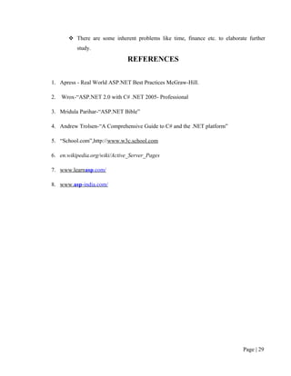  There are some inherent problems like time, finance etc. to elaborate further
           study.

                              REFERENCES


1. Apress - Real World ASP.NET Best Practices McGraw-Hill.

2.   Wrox-“ASP.NET 2.0 with C# .NET 2005- Professional

3. Mridula Parihar-“ASP.NET Bible”

4. Andrew Trolsen-“A Comprehensive Guide to C# and the .NET platform”

5. “School.com”,http://www.w3c.school.com

6. en.wikipedia.org/wiki/Active_Server_Pages

7. www.learnasp.com/

8. www.asp-india.com/




                                                                             Page | 29
 