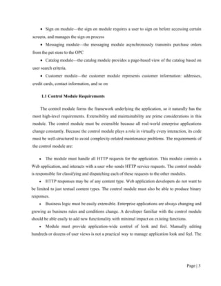 • Sign on module—the sign on module requires a user to sign on before accessing certain
screens, and manages the sign on process
     • Messaging module—the messaging module asynchronously transmits purchase orders
from the pet store to the OPC
     • Catalog module—the catalog module provides a page-based view of the catalog based on
user search criteria.
     • Customer module—the customer module represents customer information: addresses,
credit cards, contact information, and so on

        1.1 Control Module Requirements

     The control module forms the framework underlying the application, so it naturally has the
most high-level requirements. Extensibility and maintainability are prime considerations in this
module. The control module must be extensible because all real-world enterprise applications
change constantly. Because the control module plays a role in virtually every interaction, its code
must be well-structured to avoid complexity-related maintenance problems. The requirements of
the control module are:

    •     The module must handle all HTTP requests for the application. This module controls a
Web application, and interacts with a user who sends HTTP service requests. The control module
is responsible for classifying and dispatching each of these requests to the other modules.
    •     HTTP responses may be of any content type. Web application developers do not want to
be limited to just textual content types. The control module must also be able to produce binary
responses.
    •     Business logic must be easily extensible. Enterprise applications are always changing and
growing as business rules and conditions change. A developer familiar with the control module
should be able easily to add new functionality with minimal impact on existing functions.
    •     Module must provide application-wide control of look and feel. Manually editing
hundreds or dozens of user views is not a practical way to manage application look and feel. The




                                                                                              Page | 3
 
