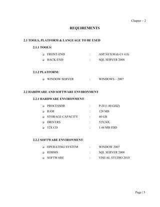 Chapter – 2

                          REQUIREMENTS


2.1 TOOLS, PLATFORM & LANGUAGE TO BE USED

     2.1.1 TOOLS:

             FRONT-END            :    ASP.NET(With C# 4.0)
             BACK-END             :    SQL SERVER 2008


     2.1.2 PLATFORM:

             WINDOW SERVER        :    WINDOWS – 2007



2.2 HARDWARE AND SOFTWARE ENVIRONMENT

     2.2.1 HARDWARE ENVIRONMENT:

             PROCESSOR            :    P-IV(1.80 GHZ)
             RAM                  :    128 MB
             STORAGE CAPACITY     :    40 GB
             DRIVERS              :    52X24X
             52X CD               :    1.44 MB FDD


     2.2.2 SOFTWARE ENVIRONMENT:

             OPERATING SYSTEM     :    WINDOW 2007
             RDBMS                :    SQL SERVER 2008
             SOFTWARE             :    VISUAL STUDIO 2010




                                                                 Page | 5
 
