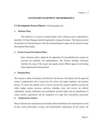 Chapter - 3

                  SYSTEM DEVELOPMENT METHODOLOGY


3.1 Development Process Phases:- Following phases are-

1.   Initiation Phase

         The initiation of a system (or project) begins when a business need or opportunity is
identified. A Project Manager should be appointed to manage the project. This business need is
documented in a Concept Proposal. After the Concept Proposal is approved, the System Concept
Development Phase begins.

2.   System Concept Development Phase

        Once a business need is approved, the approaches for accomplishing the concept are
         reviewed for feasibility and appropriateness. The Systems Boundary Document
         identifies the scope of the system and requires Senior Official approval and funding
         before beginning the Planning Phase.

3.   Planning Phase

The concept is further developed to describe how the business will operate once the approved
system is implemented, and to assess how the system will impact employee and customer
privacy. To ensure the products and /or services provide the required capability on-time and
within budget, project resources, activities, schedules, tools, and reviews are defined.
Additionally, security certification and accreditation activities begin with the identification of
system security requirements and the completion of a high level vulnerability assessment.
4.    Requirements Analysis

Phase Functional user requirements are formally defined and delineate the requirements in terms
of data, system performance, security, and maintainability requirements for the system. All




                                                                                         Page | 6
 