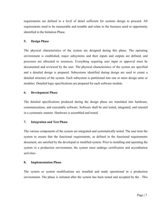 requirements are defined to a level of detail sufficient for systems design to proceed. All
requirements need to be measurable and testable and relate to the business need or opportunity
identified in the Initiation Phase.

5.    Design Phase

The physical characteristics of the system are designed during this phase. The operating
environment is established, major subsystems and their inputs and outputs are defined, and
processes are allocated to resources. Everything requiring user input or approval must be
documented and reviewed by the user. The physical characteristics of the system are specified
and a detailed design is prepared. Subsystems identified during design are used to create a
detailed structure of the system. Each subsystem is partitioned into one or more design units or
modules. Detailed logic specifications are prepared for each software module.

6.    Development Phase

The detailed specifications produced during the design phase are translated into hardware,
communications, and executable software. Software shall be unit tested, integrated, and retested
in a systematic manner. Hardware is assembled and tested.

7.    Integration and Test Phase

The various components of the system are integrated and systematically tested. The user tests the
system to ensure that the functional requirements, as defined in the functional requirements
document, are satisfied by the developed or modified system. Prior to installing and operating the
system in a production environment, the system must undergo certification and accreditation
activities.

8.    Implementation Phase

The system or system modifications are installed and made operational in a production
environment. The phase is initiated after the system has been tested and accepted by the . This




                                                                                         Page | 7
 