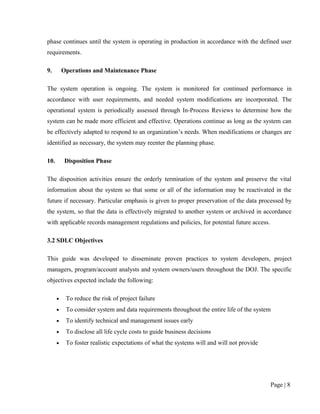 phase continues until the system is operating in production in accordance with the defined user
requirements.

9.        Operations and Maintenance Phase

The system operation is ongoing. The system is monitored for continued performance in
accordance with user requirements, and needed system modifications are incorporated. The
operational system is periodically assessed through In-Process Reviews to determine how the
system can be made more efficient and effective. Operations continue as long as the system can
be effectively adapted to respond to an organization’s needs. When modifications or changes are
identified as necessary, the system may reenter the planning phase.

10.        Disposition Phase

The disposition activities ensure the orderly termination of the system and preserve the vital
information about the system so that some or all of the information may be reactivated in the
future if necessary. Particular emphasis is given to proper preservation of the data processed by
the system, so that the data is effectively migrated to another system or archived in accordance
with applicable records management regulations and policies, for potential future access.

3.2 SDLC Objectives

This guide was developed to disseminate proven practices to system developers, project
managers, program/account analysts and system owners/users throughout the DOJ. The specific
objectives expected include the following:

      •    To reduce the risk of project failure
      •    To consider system and data requirements throughout the entire life of the system
      •    To identify technical and management issues early
      •    To disclose all life cycle costs to guide business decisions
      •    To foster realistic expectations of what the systems will and will not provide




                                                                                            Page | 8
 