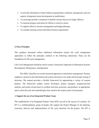 •   To provide information to better balance programmatic, technical, management, and cost
       aspects of proposed system development or modification
   •   To encourage periodic evaluations to identify systems that are no longer effective
   •   To measure progress and status for effective corrective action
   •   To support effective resource management and budget planning
   •   To consider meeting current and future business requirements




2.3 Key Principles

This guidance document refines traditional information system life cycle management
approaches to reflect the principles outlined in the following subsections. These are the
foundations for life cycle management.

Life Cycle Management should be used to ensure a Structured Approach to Information Systems
Development, Maintenance, and Operation

       This SDLC describes an overall structured approach to information management. Primary
emphasis is placed on the information and systems decisions to be made and the proper timing of
decisions. The manual provides a flexible framework for approaching a variety of systems
projects. The framework enables system developers, project managers, program/account
analysts, and system owners/users to combine activities, processes, and products, as appropriate,
and to select the tools and methodologies best suited to the unique needs of each project.

1. Support the use of an Integrated Product Team

The establishment of an Integrated Product Team (IPT) can aid in the success of a project. An
IPT is a multidisciplinary group of people who support the Project Manager in the planning,
execution, delivery and implementation of life cycle decisions for the project. The IPT is




                                                                                             Page | 9
 