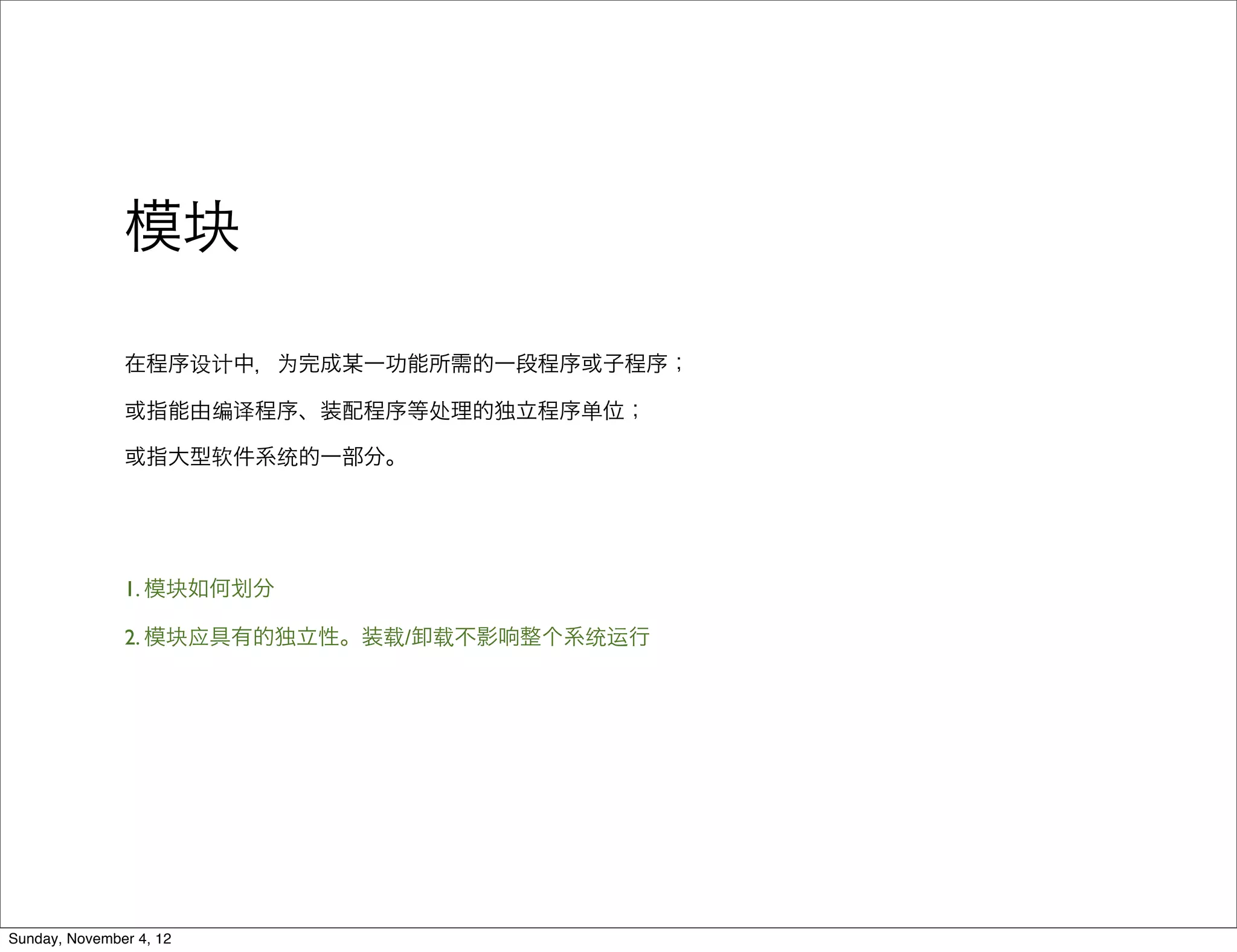 模块

               在程序设计中，为完成某一功能所需的一段程序或子程序；

               或指能由编译程序、装配程序等处理的独立程序单位；

               或指大型软件系统的一部分。




               1. 模块如何   分

               2. 模块应具有的独立性。装载/卸载不影响整个系统运行




Sunday, November 4, 12
 