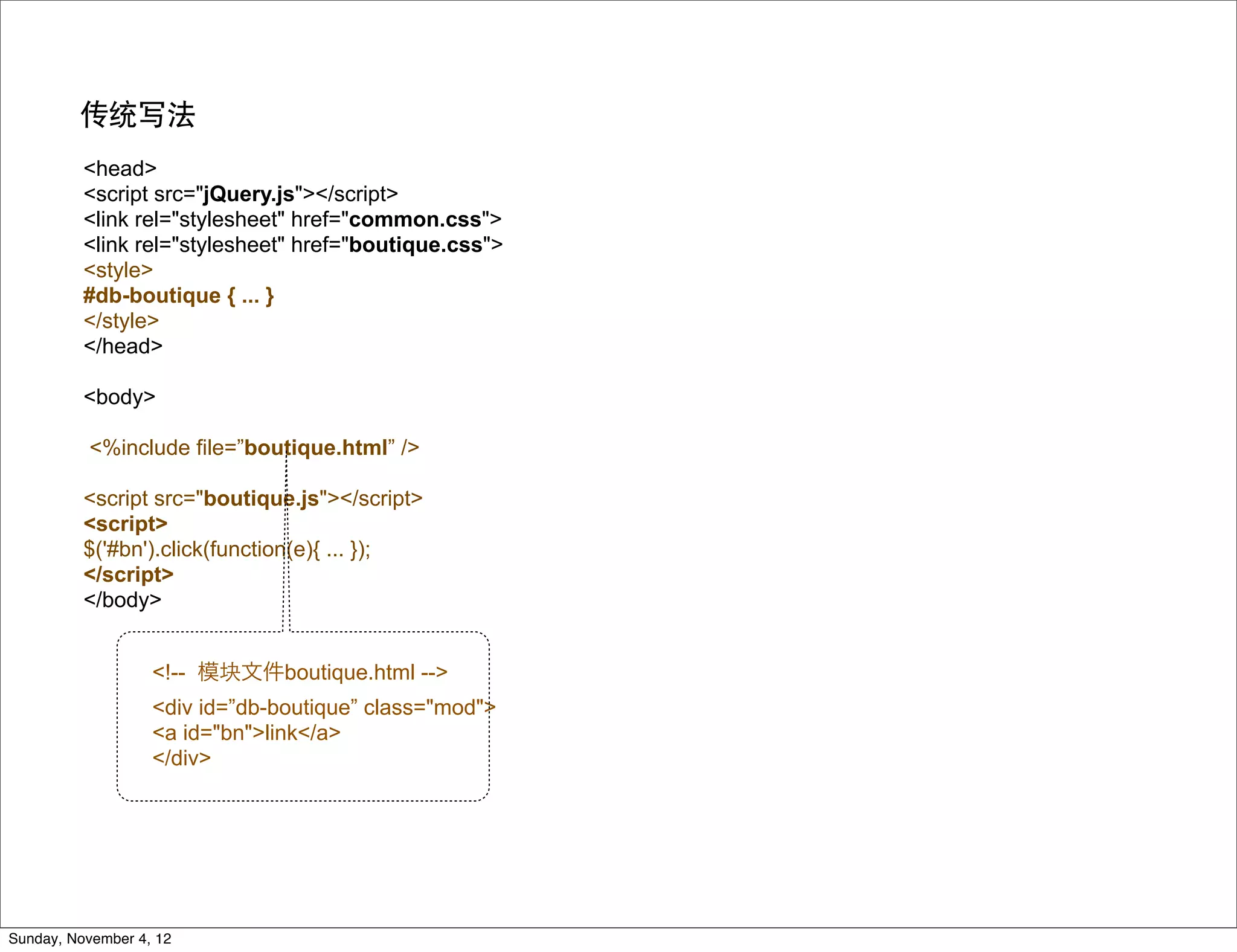 传统写法
          <head>
          <script src="jQuery.js"></script>
          <link rel="stylesheet" href="common.css">
          <link rel="stylesheet" href="boutique.css">
          <style>
          #db-boutique { ... }
          </style>
          </head>

          <body>

          <%include file=”boutique.html” />

          <script src="boutique.js"></script>
          <script>
          $('#bn').click(function(e){ ... });
          </script>
          </body>


                   <!-- 模块文件boutique.html -->
                   <div id=”db-boutique” class="mod">
                   <a id="bn">link</a>
                   </div>




Sunday, November 4, 12
 