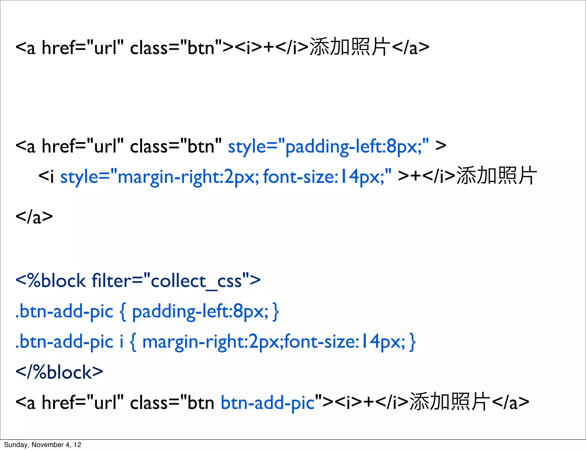 <a href="url" class="btn"><i>+</i>添加照片</a>



   <a href="url" class="btn" style="padding-left:8px;" >
     <i style="margin-right:2px; font-size:14px;" >+</i>添加照片
   </a>


   <%block ﬁlter="collect_css">
   .btn-add-pic { padding-left:8px; }
   .btn-add-pic i { margin-right:2px;font-size:14px; }
   </%block>
   <a href="url" class="btn btn-add-pic"><i>+</i>添加照片</a>
Sunday, November 4, 12
 