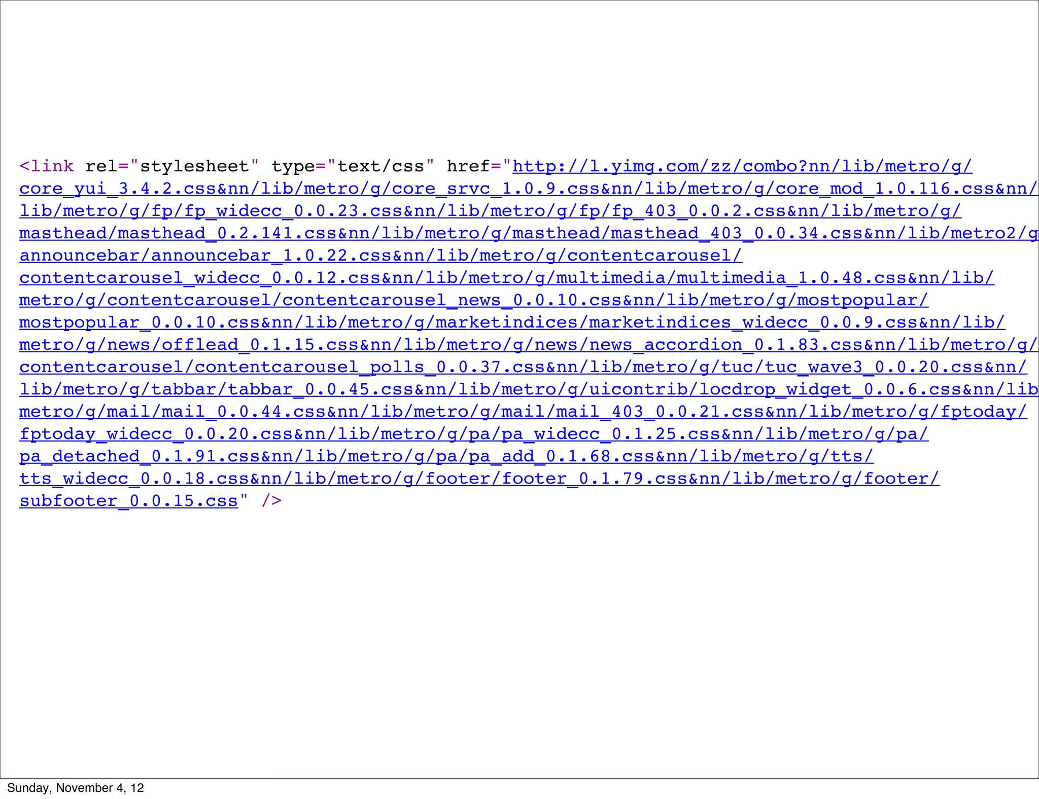 <link rel="stylesheet" type="text/css" href="http://l.yimg.com/zz/combo?nn/lib/metro/g/
 core_yui_3.4.2.css&nn/lib/metro/g/core_srvc_1.0.9.css&nn/lib/metro/g/core_mod_1.0.116.css&nn/
 lib/metro/g/fp/fp_widecc_0.0.23.css&nn/lib/metro/g/fp/fp_403_0.0.2.css&nn/lib/metro/g/
 masthead/masthead_0.2.141.css&nn/lib/metro/g/masthead/masthead_403_0.0.34.css&nn/lib/metro2/g/
 announcebar/announcebar_1.0.22.css&nn/lib/metro/g/contentcarousel/
 contentcarousel_widecc_0.0.12.css&nn/lib/metro/g/multimedia/multimedia_1.0.48.css&nn/lib/
 metro/g/contentcarousel/contentcarousel_news_0.0.10.css&nn/lib/metro/g/mostpopular/
 mostpopular_0.0.10.css&nn/lib/metro/g/marketindices/marketindices_widecc_0.0.9.css&nn/lib/
 metro/g/news/offlead_0.1.15.css&nn/lib/metro/g/news/news_accordion_0.1.83.css&nn/lib/metro/g/
 contentcarousel/contentcarousel_polls_0.0.37.css&nn/lib/metro/g/tuc/tuc_wave3_0.0.20.css&nn/
 lib/metro/g/tabbar/tabbar_0.0.45.css&nn/lib/metro/g/uicontrib/locdrop_widget_0.0.6.css&nn/lib/
 metro/g/mail/mail_0.0.44.css&nn/lib/metro/g/mail/mail_403_0.0.21.css&nn/lib/metro/g/fptoday/
 fptoday_widecc_0.0.20.css&nn/lib/metro/g/pa/pa_widecc_0.1.25.css&nn/lib/metro/g/pa/
 pa_detached_0.1.91.css&nn/lib/metro/g/pa/pa_add_0.1.68.css&nn/lib/metro/g/tts/
 tts_widecc_0.0.18.css&nn/lib/metro/g/footer/footer_0.1.79.css&nn/lib/metro/g/footer/
 subfooter_0.0.15.css" />




Sunday, November 4, 12
 
