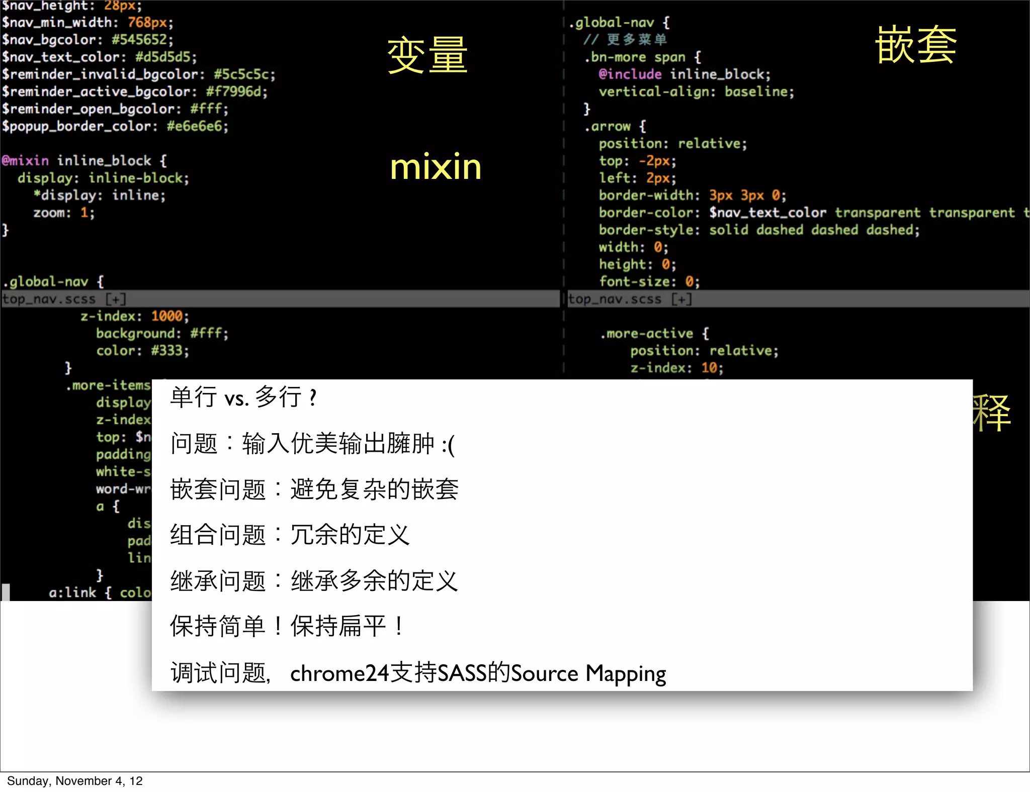 变量                     嵌套

                                        mixin




                         单行 vs. 多行 ?
                                                              单行注释
                         问题：输入优美输出     运算
                                        肿 :(
                         嵌套问题：避免       杂的嵌套
                         组合问题：冗余的定义
                         继承问题：继承多余的定义
                         保持简单！保持       平！
                         调试问题，chrome24支持SASS的Source Mapping



Sunday, November 4, 12
 