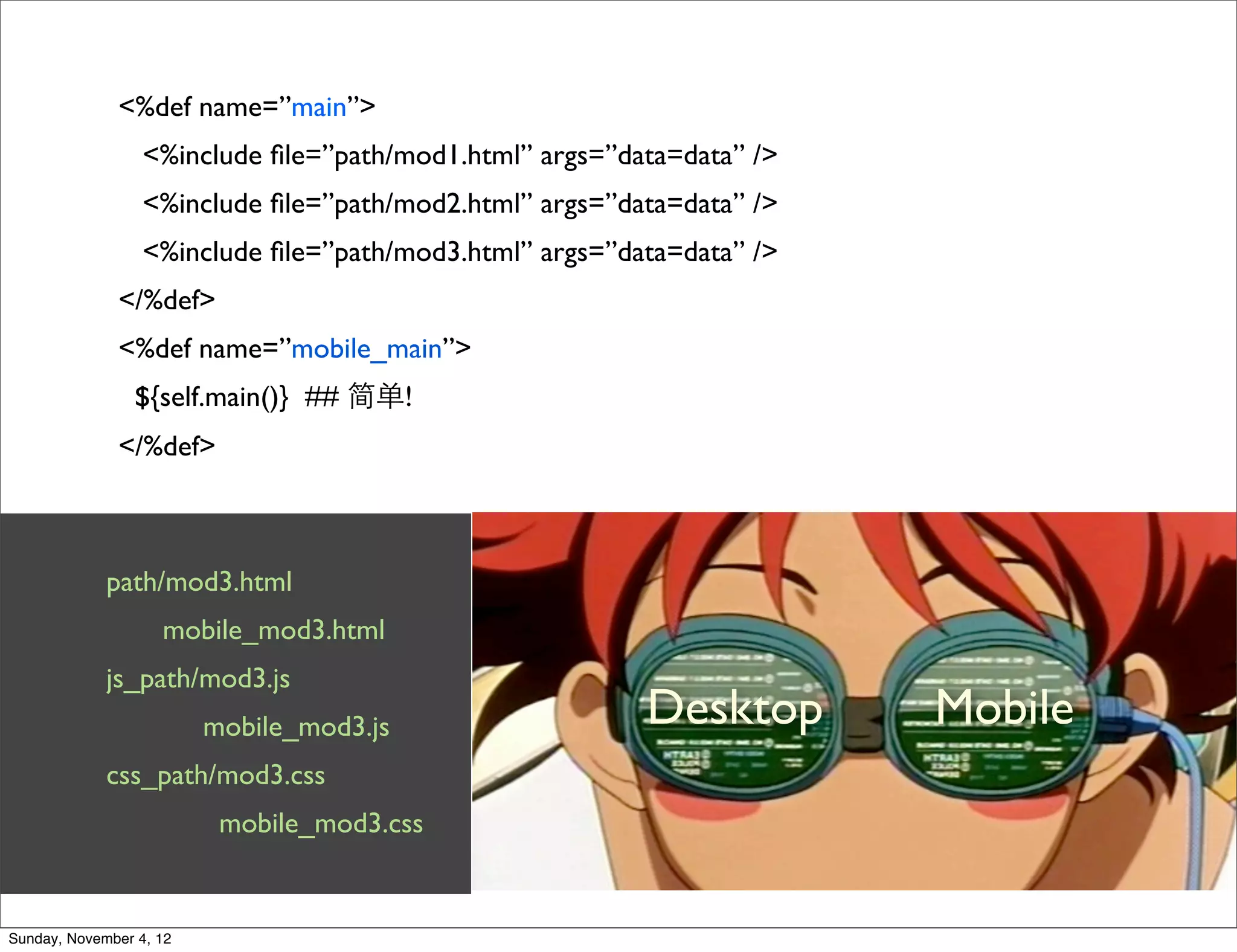 <%def name=”main”>
                  <%include ﬁle=”path/mod1.html” args=”data=data” />
                  <%include ﬁle=”path/mod2.html” args=”data=data” />
                  <%include ﬁle=”path/mod3.html” args=”data=data” />
              </%def>
              <%def name=”mobile_main”>
                 ${self.main()} ## 简单!
              </%def>



             path/mod3.html
                    mobile_mod3.html
             js_path/mod3.js
                         mobile_mod3.js                  Desktop       Mobile
             css_path/mod3.css
                          mobile_mod3.css


Sunday, November 4, 12
 