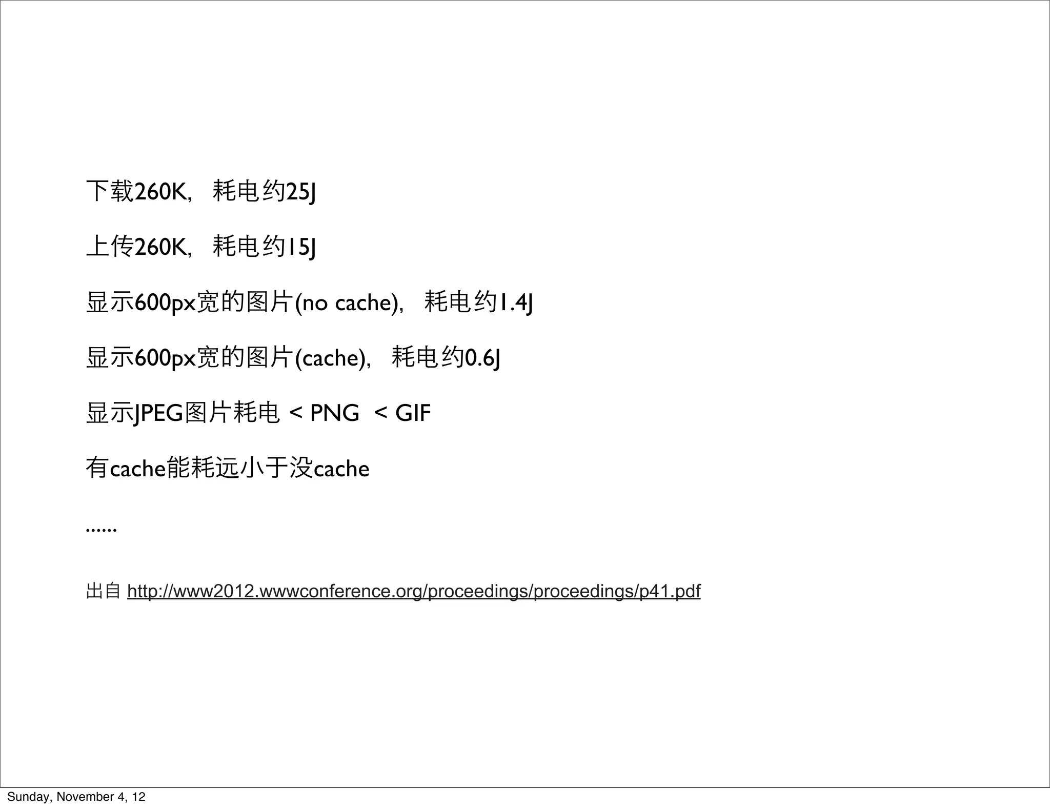 下载260K，耗电约25J

            上传260K，耗电约15J

            显示600px宽的图片(no cache)，耗电约1.4J

            显示600px宽的图片(cache)，耗电约0.6J

            显示JPEG图片耗电 < PNG < GIF

            有cache能耗远小于没cache

            ......

            出自 http://www2012.wwwconference.org/proceedings/proceedings/p41.pdf




Sunday, November 4, 12
 