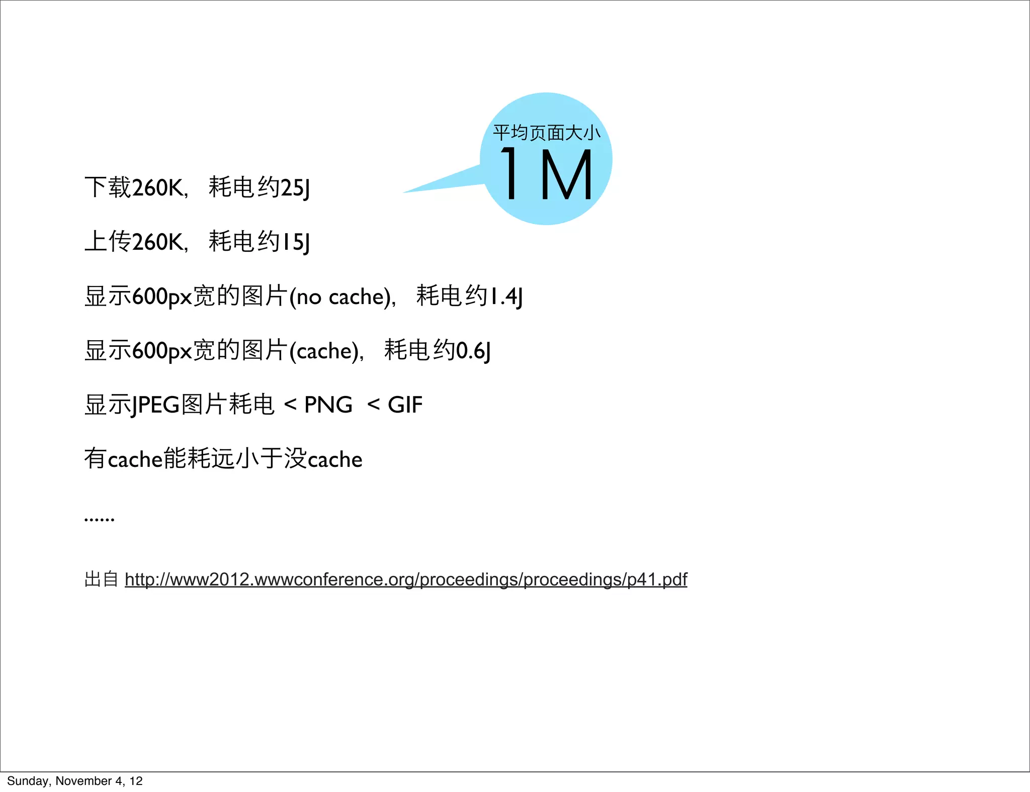 平均⻚页面大小


            下载260K，耗电约25J                                1Ｍ
            上传260K，耗电约15J

            显示600px宽的图片(no cache)，耗电约1.4J

            显示600px宽的图片(cache)，耗电约0.6J

            显示JPEG图片耗电 < PNG < GIF

            有cache能耗远小于没cache

            ......

            出自 http://www2012.wwwconference.org/proceedings/proceedings/p41.pdf




Sunday, November 4, 12
 