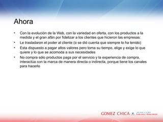 Ahora Con la evoluci ón de la Web, con la variedad en oferta, con los productos a la medida y el gran afán por fidelizar a los clientes que hicieron las empresas: Le trasladaron el poder al cliente (o se dió cuenta que siempre lo ha tenido) Esta dispuesto a pagar altos valores pero toma su tiempo, elige y exige lo que quiere y lo que se acomoda a sus necesidades No compra sólo productos paga por el servicio y la experiencia de compra, interactúa con la marca de manera directa o indirecta, porque tiene los canales para hacerlo 